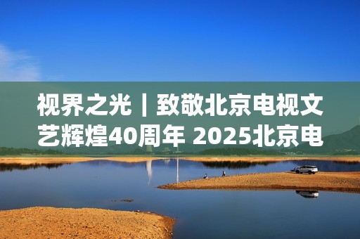 视界之光｜致敬北京电视文艺辉煌40周年 2025北京电视文艺创新推优发布(视界之星)