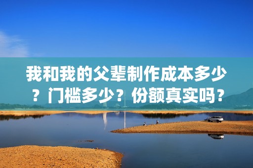 我和我的父辈制作成本多少？门槛多少？份额真实吗？(我和我的父辈什么)