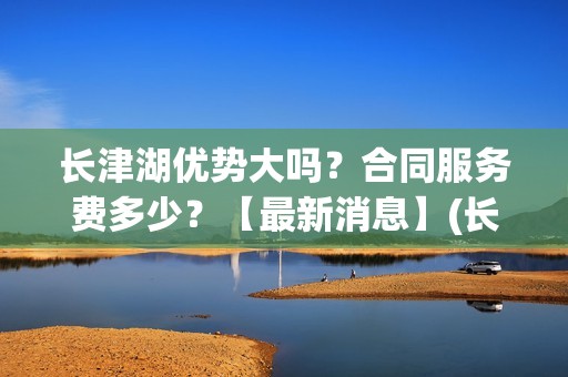长津湖优势大吗？合同服务费多少？【最新消息】(长津湖到底好不好)