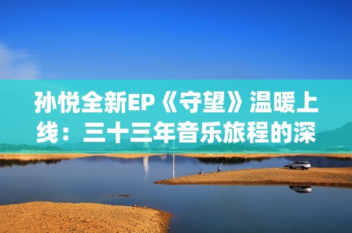 孙悦全新EP《守望》温暖上线：三十三年音乐旅程的深情守望(孙悦mtv)