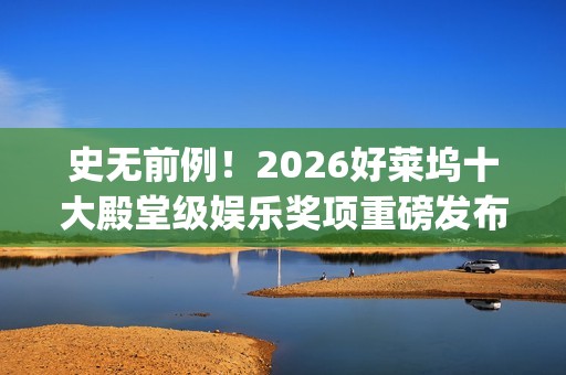 史无前例！2026好莱坞十大殿堂级娱乐奖项重磅发布 华鼎奖成首个入围亚洲奖项(史无前例的三大生肖)