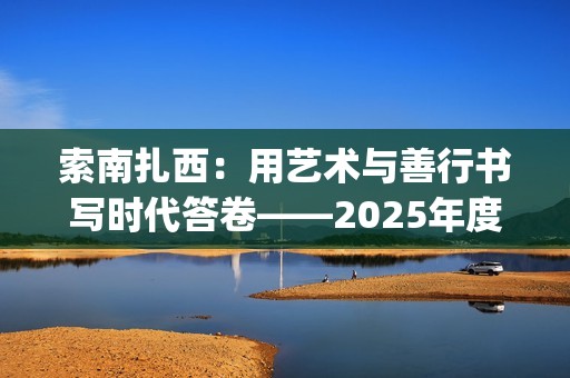 索南扎西：用艺术与善行书写时代答卷——2025年度工作总结(索南扎西出生年月)