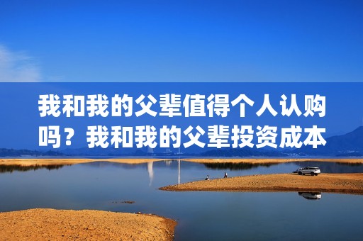 我和我的父辈值得个人认购吗？我和我的父辈投资成本多少？(我和我的父辈演的啥)