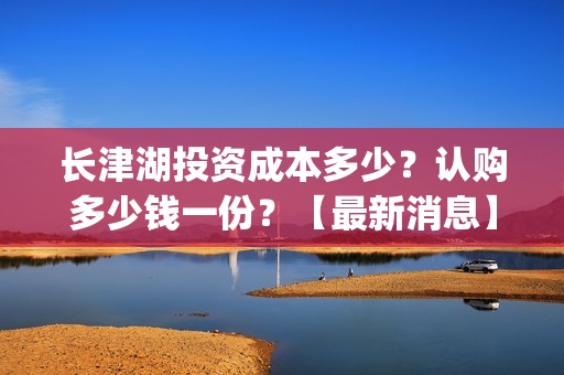 长津湖投资成本多少？认购多少钱一份？【最新消息】(长津湖 投资成本)