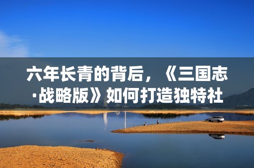 六年长青的背后，《三国志·战略版》如何打造独特社交生态(六年的青春换来什么句子)