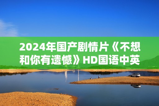 2024年国产剧情片《不想和你有遗憾》HD国语中英双字 2024年国产剧情片《不想和你有遗憾》HD国语中英双字