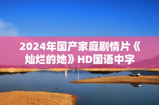2024年国产家庭剧情片《灿烂的她》HD国语中字