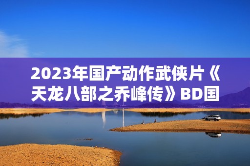 2023年国产动作武侠片《天龙八部之乔峰传》BD国粤双语中字