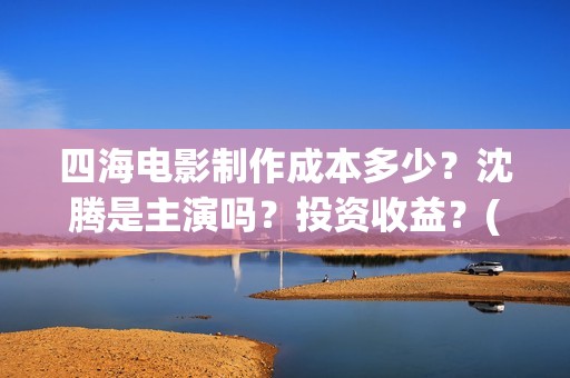 四海电影制作成本多少？沈腾是主演吗？投资收益？(四海电影拍摄时间)