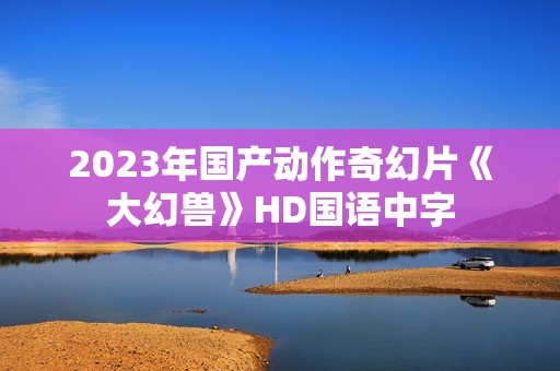 2023年国产动作奇幻片《大幻兽》HD国语中字