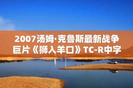 2007汤姆·克鲁斯最新战争巨片《狮入羊口》TC-R中字