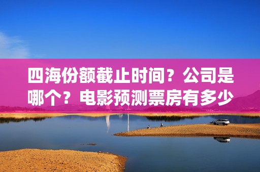 四海份额截止时间？公司是哪个？电影预测票房有多少？(四海值得投资吗)