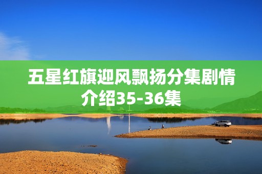 五星红旗迎风飘扬分集剧情介绍35-36集