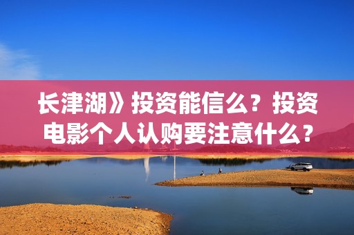 长津湖》投资能信么？投资电影个人认购要注意什么？(长津湖投资13亿多少能回本)