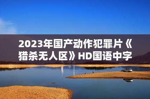 2023年国产动作犯罪片《猎杀无人区》HD国语中字