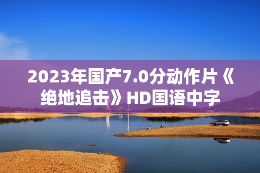 2023年国产7.0分动作片《绝地追击》HD国语中字