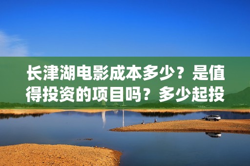 长津湖电影成本多少？是值得投资的项目吗？多少起投(长津湖电影耗资多少钱)