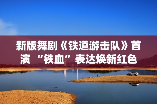 新版舞剧《铁道游击队》首演 “铁血”表达焕新红色经典(新版舞剧《铁道游击队》在线观看)