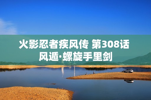 火影忍者疾风传 第308话 风遁·螺旋手里剑