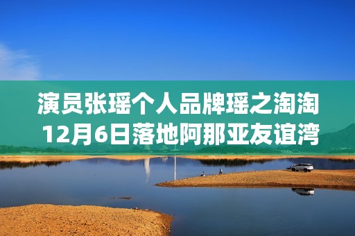 演员张瑶个人品牌瑶之淘淘 12月6日落地阿那亚友谊湾(张瑶演过什么电视)