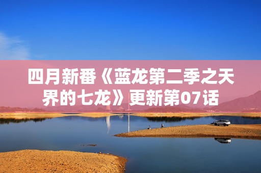 四月新番《蓝龙第二季之天界的七龙》更新第07话