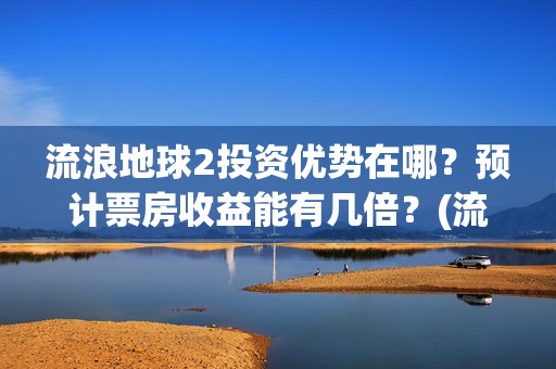 流浪地球2投资优势在哪？预计票房收益能有几倍？(流浪地球2投资方都有哪些公司)