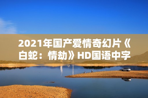 2021年国产爱情奇幻片《白蛇：情劫》HD国语中字