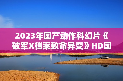2023年国产动作科幻片《破军X档案致命异变》HD国语中字