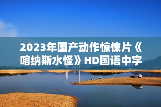 2023年国产动作惊悚片《喀纳斯水怪》HD国语中字