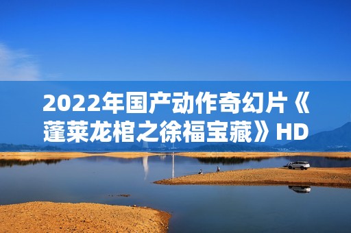 2022年国产动作奇幻片《蓬莱龙棺之徐福宝藏》HD国语中字