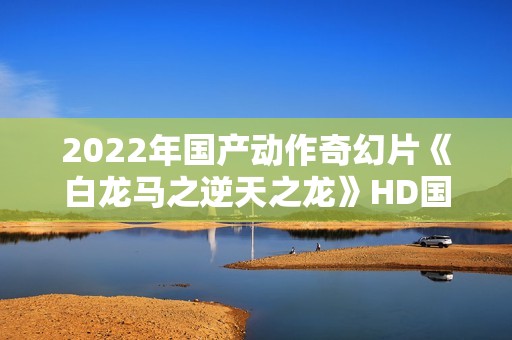 2022年国产动作奇幻片《白龙马之逆天之龙》HD国语中字