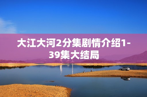 大江大河2分集剧情介绍1-39集大结局