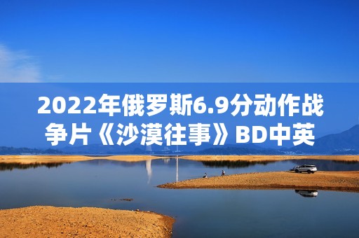 2022年俄罗斯6.9分动作战争片《沙漠往事》BD中英双字