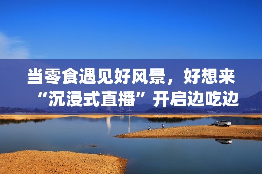 当零食遇见好风景，好想来“沉浸式直播”开启边吃边走新体验(遇上零食)