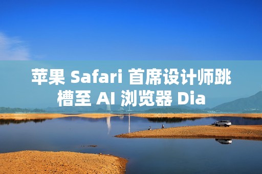 苹果 Safari 首席设计师跳槽至 AI 浏览器 Dia