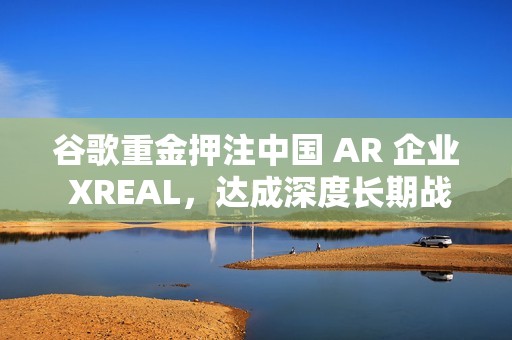 谷歌重金押注中国 AR 企业 XREAL，达成深度长期战略合作