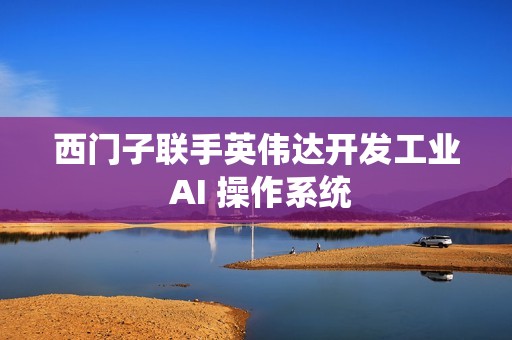 西门子联手英伟达开发工业 AI 操作系统