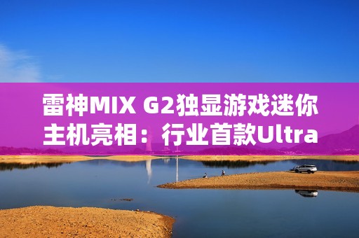 雷神MIX G2独显游戏迷你主机亮相：行业首款Ultra 9 275HX + RTX 5090