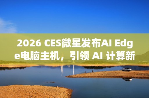 2026 CES微星发布AI Edge电脑主机，引领 AI 计算新时代
