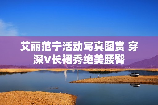 艾丽范宁活动写真图赏 穿深V长裙秀绝美腰臀