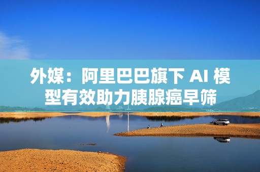 外媒：阿里巴巴旗下 AI 模型有效助力胰腺癌早筛