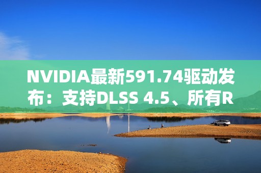 NVIDIA最新591.74驱动发布：支持DLSS 4.5、所有RTX显卡都能用