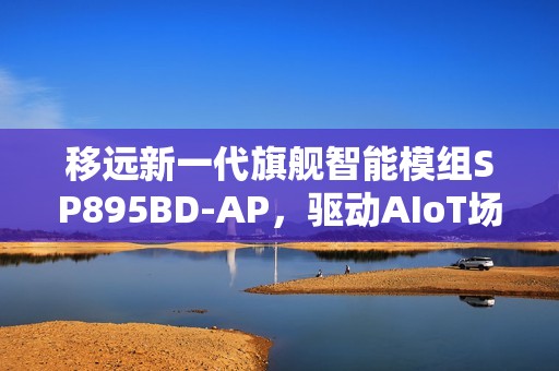 移远新一代旗舰智能模组SP895BD-AP，驱动AIoT场景智能进化