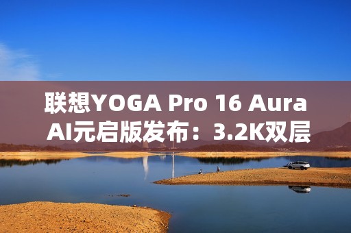 联想YOGA Pro 16 Aura AI元启版发布：3.2K双层OLED屏 亮度1000尼特
