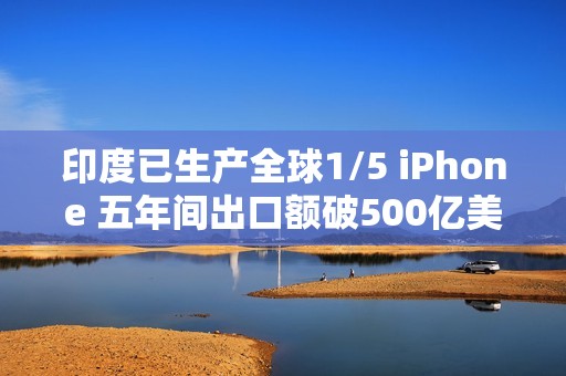 印度已生产全球1/5 iPhone 五年间出口额破500亿美元