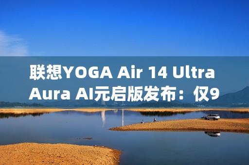 联想YOGA Air 14 Ultra Aura AI元启版发布：仅970g塞下75Wh大电池