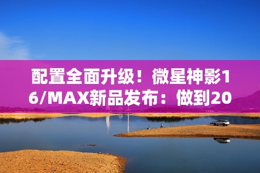 配置全面升级！微星神影16/MAX新品发布：做到200W性能释放