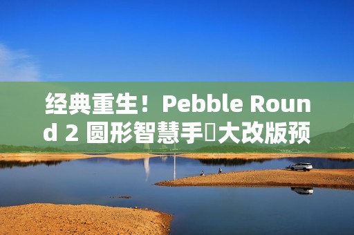 经典重生！Pebble Round 2 圆形智慧手錶大改版预售开跑