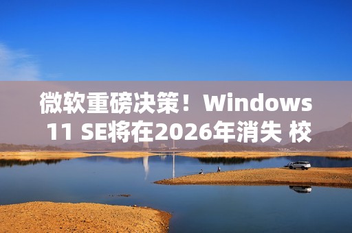 微软重磅决策！Windows 11 SE将在2026年消失 校园IT面临大挑战