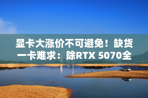 显卡大涨价不可避免！缺货一卡难求：除RTX 5070全部没货
